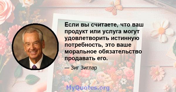 Если вы считаете, что ваш продукт или услуга могут удовлетворить истинную потребность, это ваше моральное обязательство продавать его.