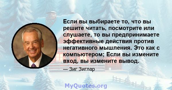 Если вы выбираете то, что вы решите читать, посмотрите или слушаете, то вы предпринимаете эффективные действия против негативного мышления. Это как с компьютером; Если вы измените вход, вы измените вывод.