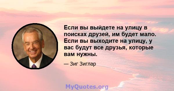 Если вы выйдете на улицу в поисках друзей, им будет мало. Если вы выходите на улицу, у вас будут все друзья, которые вам нужны.