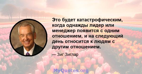 Это будет катастрофическим, когда однажды лидер или менеджер появится с одним отношением, и на следующий день относится к людям с другим отношением.