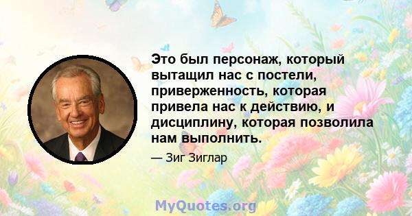 Это был персонаж, который вытащил нас с постели, приверженность, которая привела нас к действию, и дисциплину, которая позволила нам выполнить.