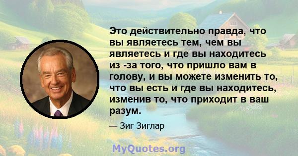 Это действительно правда, что вы являетесь тем, чем вы являетесь и где вы находитесь из -за того, что пришло вам в голову, и вы можете изменить то, что вы есть и где вы находитесь, изменив то, что приходит в ваш разум.