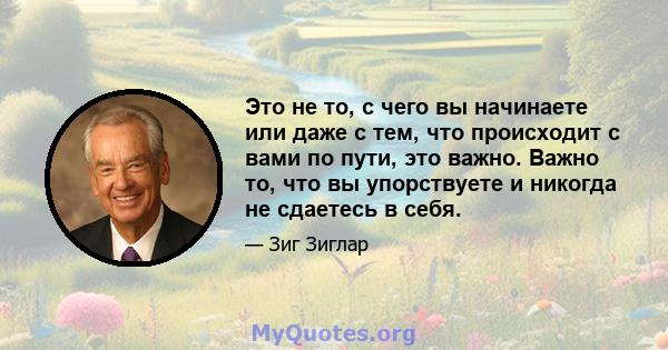 Это не то, с чего вы начинаете или даже с тем, что происходит с вами по пути, это важно. Важно то, что вы упорствуете и никогда не сдаетесь в себя.