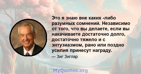 Это я знаю вне каких -либо разумных сомнений. Независимо от того, что вы делаете, если вы накачиваете достаточно долго, достаточно тяжело и с энтузиазмом, рано или поздно усилия принесут награду.