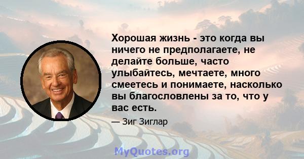 Хорошая жизнь - это когда вы ничего не предполагаете, не делайте больше, часто улыбайтесь, мечтаете, много смеетесь и понимаете, насколько вы благословлены за то, что у вас есть.