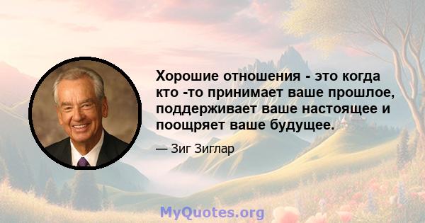 Хорошие отношения - это когда кто -то принимает ваше прошлое, поддерживает ваше настоящее и поощряет ваше будущее.