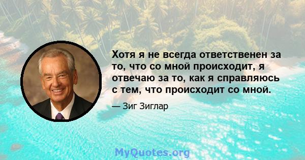 Хотя я не всегда ответственен за то, что со мной происходит, я отвечаю за то, как я справляюсь с тем, что происходит со мной.