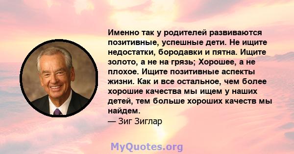 Именно так у родителей развиваются позитивные, успешные дети. Не ищите недостатки, бородавки и пятна. Ищите золото, а не на грязь; Хорошее, а не плохое. Ищите позитивные аспекты жизни. Как и все остальное, чем более