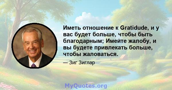 Иметь отношение к Gratidude, и у вас будет больше, чтобы быть благодарным; Имейте жалобу, и вы будете привлекать больше, чтобы жаловаться.