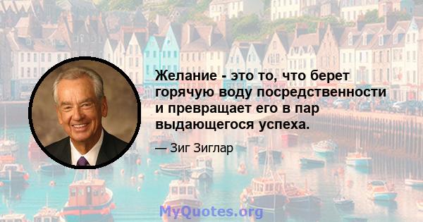 Желание - это то, что берет горячую воду посредственности и превращает его в пар выдающегося успеха.