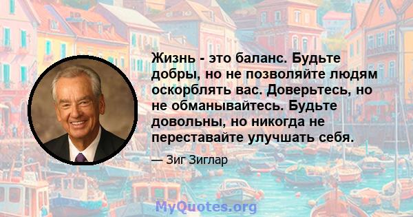 Жизнь - это баланс. Будьте добры, но не позволяйте людям оскорблять вас. Доверьтесь, но не обманывайтесь. Будьте довольны, но никогда не переставайте улучшать себя.