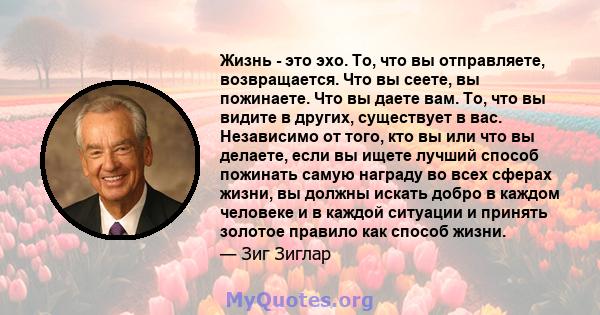 Жизнь - это эхо. То, что вы отправляете, возвращается. Что вы сеете, вы пожинаете. Что вы даете вам. То, что вы видите в других, существует в вас. Независимо от того, кто вы или что вы делаете, если вы ищете лучший