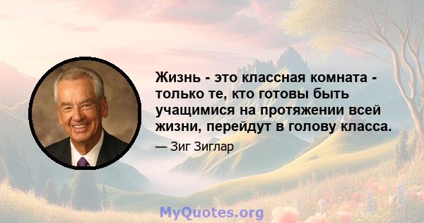 Жизнь - это классная комната - только те, кто готовы быть учащимися на протяжении всей жизни, перейдут в голову класса.