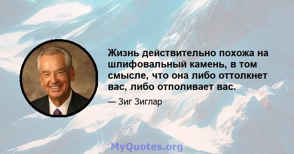 Жизнь действительно похожа на шлифовальный камень, в том смысле, что она либо оттолкнет вас, либо отполивает вас.