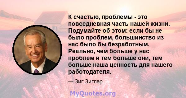 К счастью, проблемы - это повседневная часть нашей жизни. Подумайте об этом: если бы не было проблем, большинство из нас было бы безработным. Реально, чем больше у нас проблем и тем больше они, тем больше наша ценность