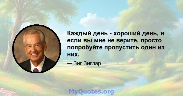 Каждый день - хороший день, и если вы мне не верите, просто попробуйте пропустить один из них.