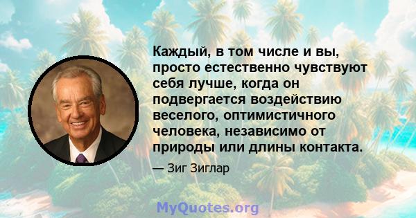 Каждый, в том числе и вы, просто естественно чувствуют себя лучше, когда он подвергается воздействию веселого, оптимистичного человека, независимо от природы или длины контакта.