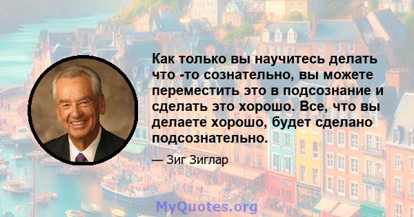 Как только вы научитесь делать что -то сознательно, вы можете переместить это в подсознание и сделать это хорошо. Все, что вы делаете хорошо, будет сделано подсознательно.