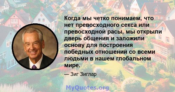 Когда мы четко понимаем, что нет превосходного секса или превосходной расы, мы открыли дверь общения и заложили основу для построения победных отношений со всеми людьми в нашем глобальном мире.