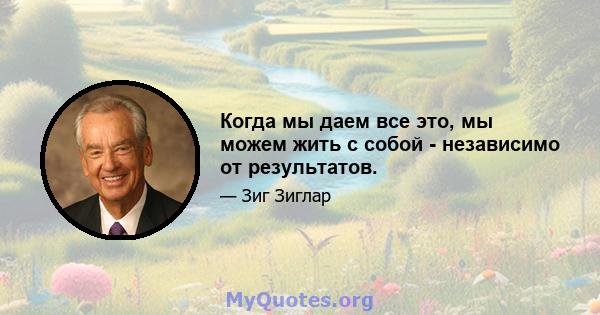 Когда мы даем все это, мы можем жить с собой - независимо от результатов.