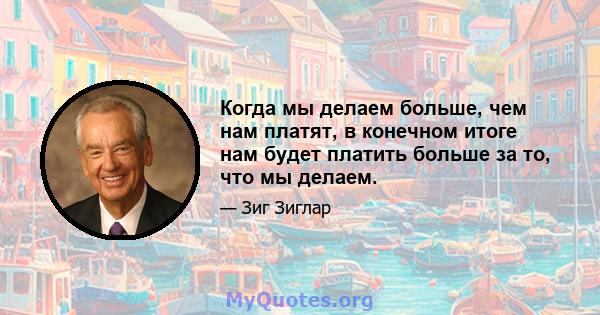 Когда мы делаем больше, чем нам платят, в конечном итоге нам будет платить больше за то, что мы делаем.