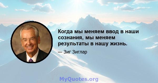 Когда мы меняем ввод в наши сознания, мы меняем результаты в нашу жизнь.