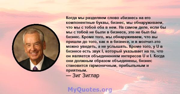 Когда мы разделяем слово «бизнес» на его компонентные буквы, бизнес, мы обнаруживаем, что мы с тобой оба в нем. На самом деле, если бы мы с тобой не были в бизнесе, это не был бы бизнес. Кроме того, мы обнаруживаем, что 