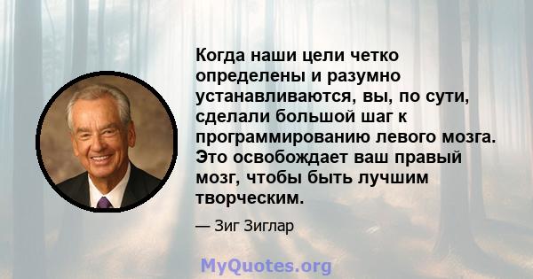 Когда наши цели четко определены и разумно устанавливаются, вы, по сути, сделали большой шаг к программированию левого мозга. Это освобождает ваш правый мозг, чтобы быть лучшим творческим.