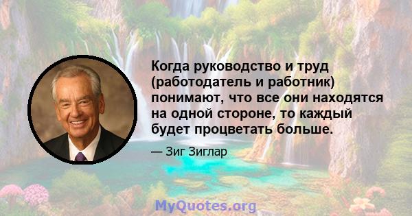 Когда руководство и труд (работодатель и работник) понимают, что все они находятся на одной стороне, то каждый будет процветать больше.