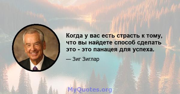 Когда у вас есть страсть к тому, что вы найдете способ сделать это - это панацея для успеха.