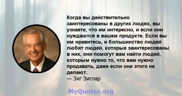 Когда вы действительно заинтересованы в других людях, вы узнаете, что им интересно, и если они нуждаются в вашем продукте. Если вы им нравитесь, и большинство людей любят людей, которые заинтересованы в них, они помогут 