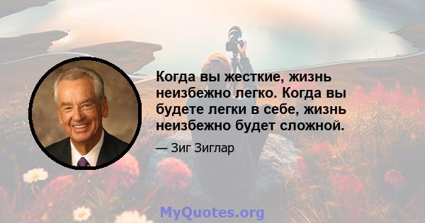 Когда вы жесткие, жизнь неизбежно легко. Когда вы будете легки в себе, жизнь неизбежно будет сложной.