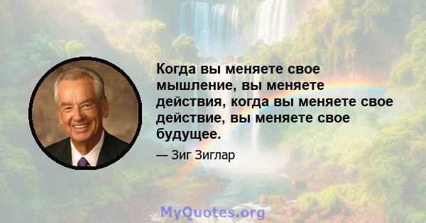 Когда вы меняете свое мышление, вы меняете действия, когда вы меняете свое действие, вы меняете свое будущее.