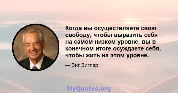 Когда вы осуществляете свою свободу, чтобы выразить себя на самом низком уровне, вы в конечном итоге осуждаете себя, чтобы жить на этом уровне.