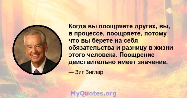 Когда вы поощряете других, вы, в процессе, поощряете, потому что вы берете на себя обязательства и разницу в жизни этого человека. Поощрение действительно имеет значение.