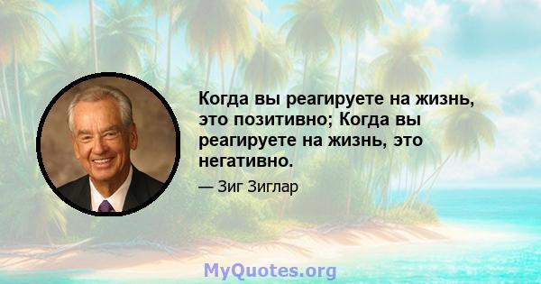 Когда вы реагируете на жизнь, это позитивно; Когда вы реагируете на жизнь, это негативно.