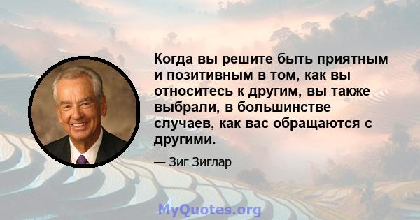 Когда вы решите быть приятным и позитивным в том, как вы относитесь к другим, вы также выбрали, в большинстве случаев, как вас обращаются с другими.