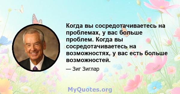 Когда вы сосредотачиваетесь на проблемах, у вас больше проблем. Когда вы сосредотачиваетесь на возможностях, у вас есть больше возможностей.