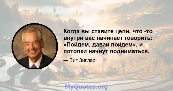 Когда вы ставите цели, что -то внутри вас начинает говорить: «Пойдем, давай пойдем», и потолки начнут подниматься.