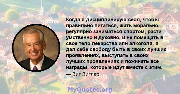 Когда я дисциплинирую себя, чтобы правильно питаться, жить морально, регулярно заниматься спортом, расти умственно и духовно, и не помещать в свое тело лекарства или алкоголя, я дал себе свободу быть в своих лучших