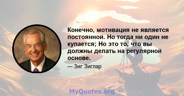 Конечно, мотивация не является постоянной. Но тогда ни один не купается; Но это то, что вы должны делать на регулярной основе.