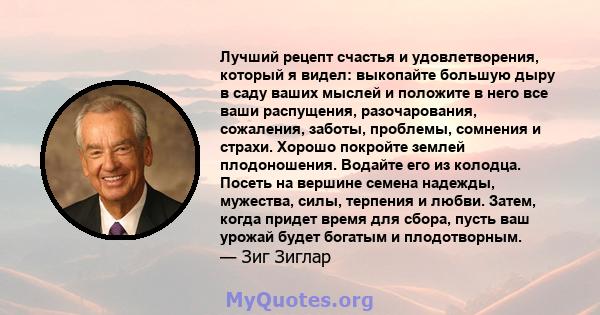 Лучший рецепт счастья и удовлетворения, который я видел: выкопайте большую дыру в саду ваших мыслей и положите в него все ваши распущения, разочарования, сожаления, заботы, проблемы, сомнения и страхи. Хорошо покройте