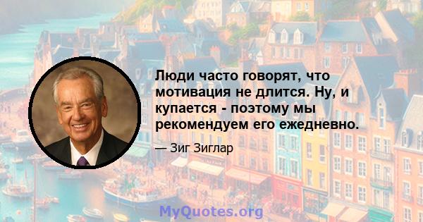 Люди часто говорят, что мотивация не длится. Ну, и купается - поэтому мы рекомендуем его ежедневно.