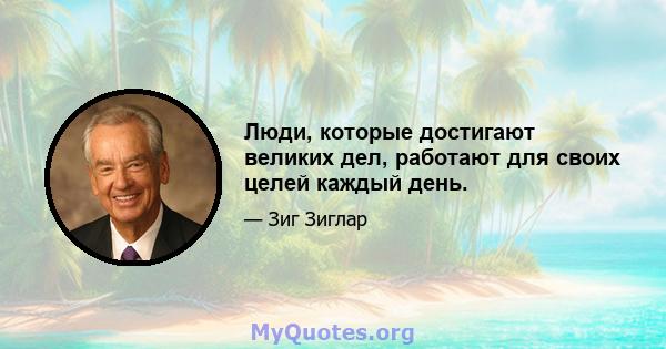 Люди, которые достигают великих дел, работают для своих целей каждый день.