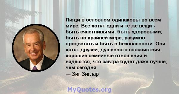 Люди в основном одинаковы во всем мире. Все хотят одни и те же вещи - быть счастливыми, быть здоровыми, быть по крайней мере, разумно процветать и быть в безопасности. Они хотят друзей, душевного спокойствия, хорошие