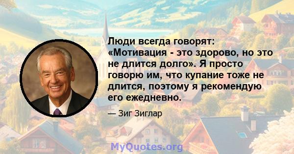 Люди всегда говорят: «Мотивация - это здорово, но это не длится долго». Я просто говорю им, что купание тоже не длится, поэтому я рекомендую его ежедневно.