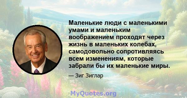 Маленькие люди с маленькими умами и маленьким воображением проходят через жизнь в маленьких колебах, самодовольно сопротивляясь всем изменениям, которые забрали бы их маленькие миры.