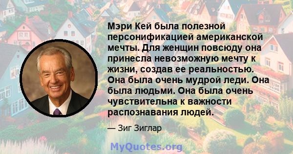 Мэри Кей была полезной персонификацией американской мечты. Для женщин повсюду она принесла невозможную мечту к жизни, создав ее реальностью. Она была очень мудрой леди. Она была людьми. Она была очень чувствительна к