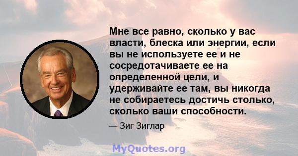 Мне все равно, сколько у вас власти, блеска или энергии, если вы не используете ее и не сосредотачиваете ее на определенной цели, и удерживайте ее там, вы никогда не собираетесь достичь столько, сколько ваши способности.