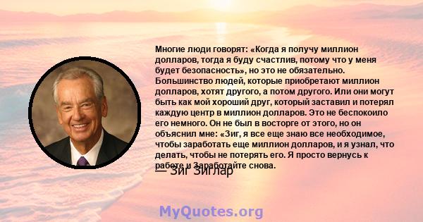 Многие люди говорят: «Когда я получу миллион долларов, тогда я буду счастлив, потому что у меня будет безопасность», но это не обязательно. Большинство людей, которые приобретают миллион долларов, хотят другого, а потом 